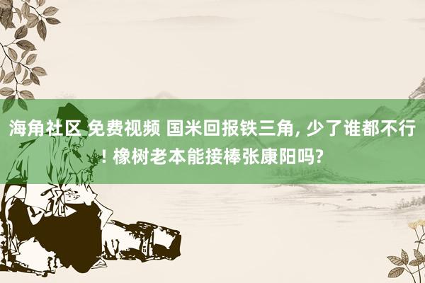 海角社区 免费视频 国米回报铁三角， 少了谁都不行! 橡树老本能接棒张康阳吗?