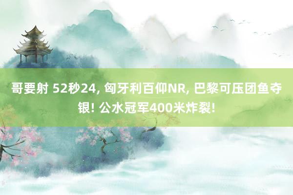 哥要射 52秒24， 匈牙利百仰NR， 巴黎可压团鱼夺银! 公水冠军400米炸裂!
