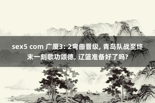 sex5 com 广厦3: 2弯曲晋级， 青岛队战至终末一刻歌功颂德， 辽篮准备好了吗?