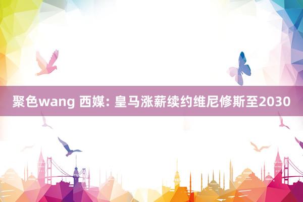 聚色wang 西媒: 皇马涨薪续约维尼修斯至2030