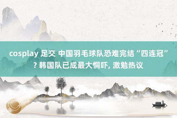 cosplay 足交 中国羽毛球队恐难完结“四连冠”? 韩国队已成最大恫吓， 激勉热议