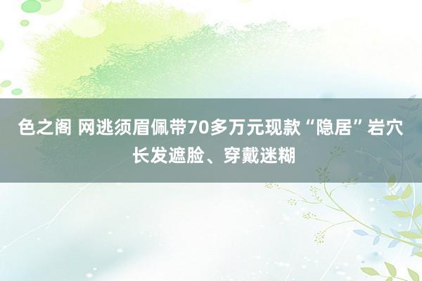 色之阁 网逃须眉佩带70多万元现款“隐居”岩穴 长发遮脸、穿戴迷糊