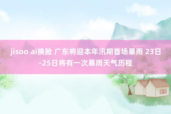 jisoo ai换脸 广东将迎本年汛期首场暴雨 23日-25日将有一次暴雨天气历程