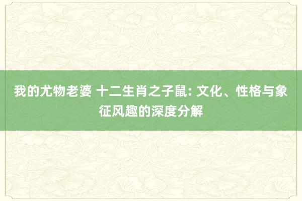 我的尤物老婆 十二生肖之子鼠: 文化、性格与象征风趣的深度分解