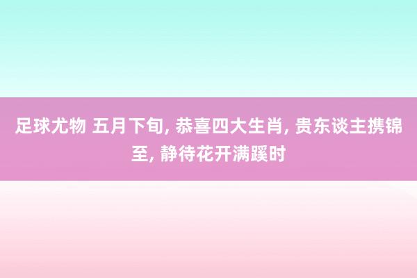 足球尤物 五月下旬， 恭喜四大生肖， 贵东谈主携锦至， 静待花开满蹊时