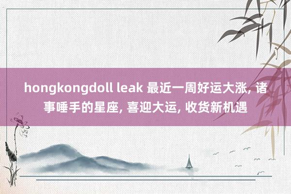 hongkongdoll leak 最近一周好运大涨， 诸事唾手的星座， 喜迎大运， 收货新机遇