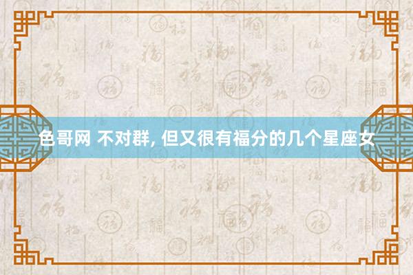 色哥网 不对群， 但又很有福分的几个星座女