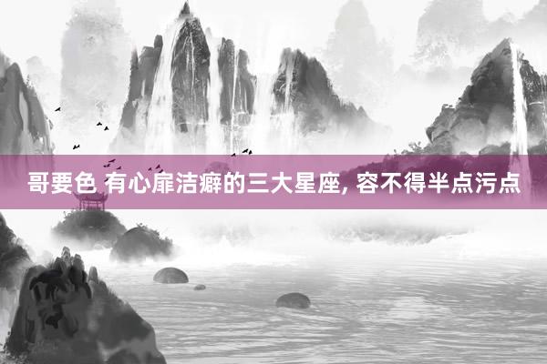 哥要色 有心扉洁癖的三大星座， 容不得半点污点