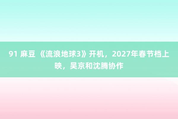 91 麻豆 《流浪地球3》开机，2027年春节档上映，吴京和沈腾协作