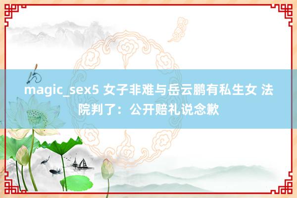 magic_sex5 女子非难与岳云鹏有私生女 法院判了：公开赔礼说念歉