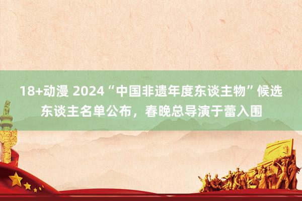 18+动漫 2024“中国非遗年度东谈主物”候选东谈主名单公布，春晚总导演于蕾入围