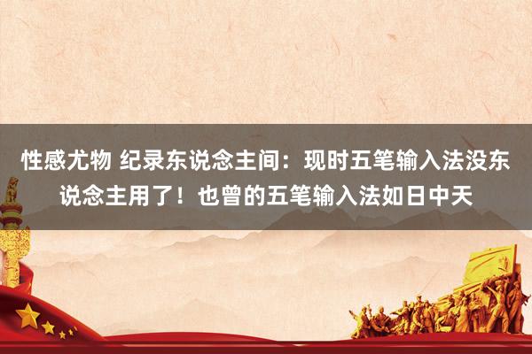 性感尤物 纪录东说念主间:现时五笔输入法没东说念主用了!也曾的五笔输入法如日中天