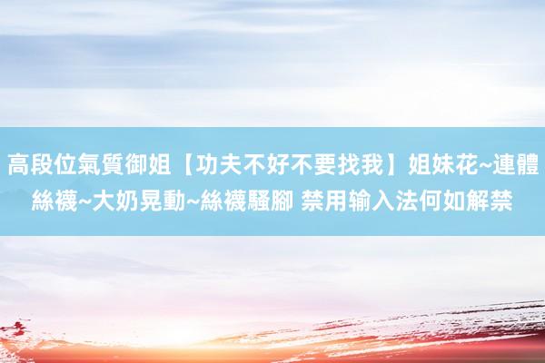 高段位氣質御姐【功夫不好不要找我】姐妹花~連體絲襪~大奶晃動~絲襪騷腳 禁用输入法何如解禁