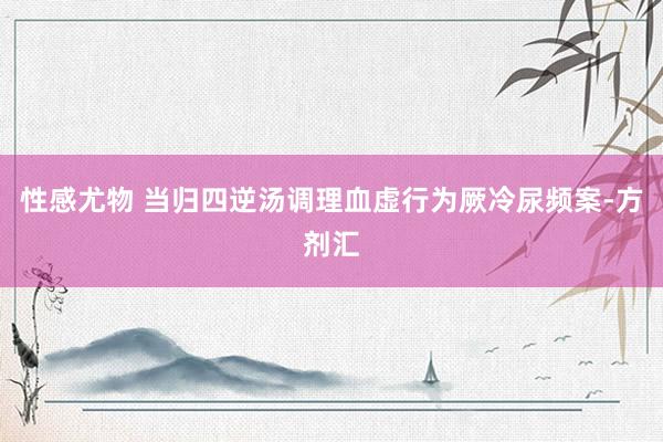 性感尤物 当归四逆汤调理血虚行为厥冷尿频案-方剂汇