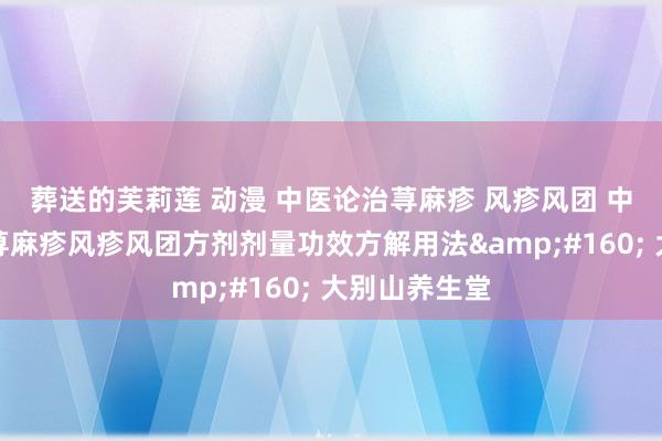 葬送的芙莉莲 动漫 中医论治荨麻疹 风疹风团 中医辨证调养荨麻疹风疹风团方剂剂量功效方解用法&#160; 大别山养生堂