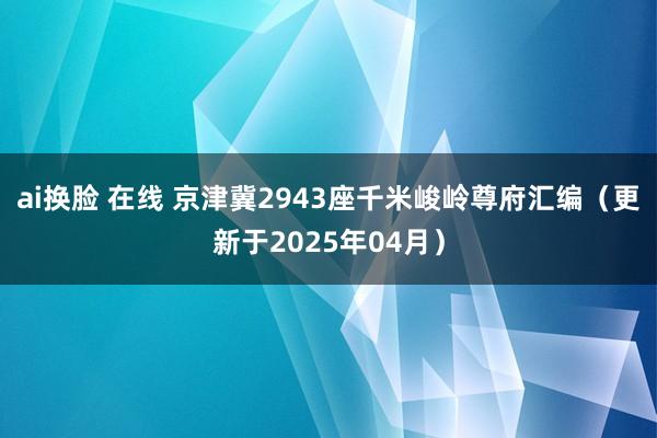 ai换脸 在线 京津冀2943座千米峻岭尊府汇编（更新于2025年04月）