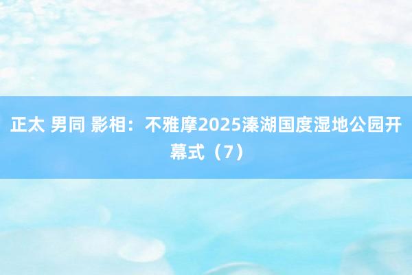 正太 男同 影相：不雅摩2025溱湖国度湿地公园开幕式（7）