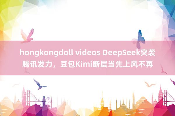 hongkongdoll videos DeepSeek突袭腾讯发力，豆包Kimi断层当先上风不再