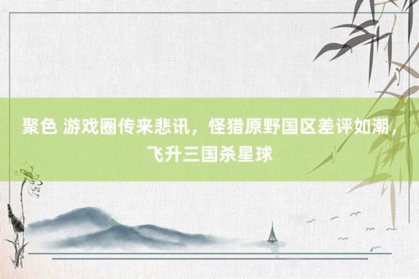 聚色 游戏圈传来悲讯，怪猎原野国区差评如潮，飞升三国杀星球