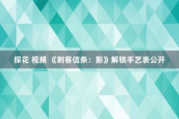 探花 视频 《刺客信条：影》解锁手艺表公开