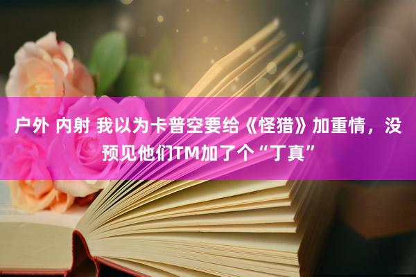 户外 内射 我以为卡普空要给《怪猎》加重情，没预见他们TM加了个“丁真”