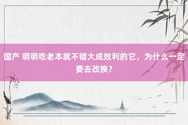 国产 明明吃老本就不错大成效利的它，为什么一定要去改换？