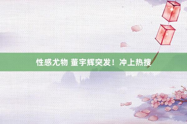 性感尤物 董宇辉突发！冲上热搜
