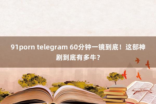 91porn telegram 60分钟一镜到底！这部神剧到底有多牛？