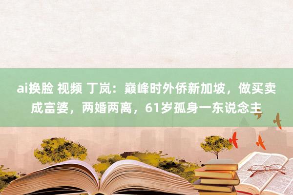 ai换脸 视频 丁岚：巅峰时外侨新加坡，做买卖成富婆，两婚两离，61岁孤身一东说念主