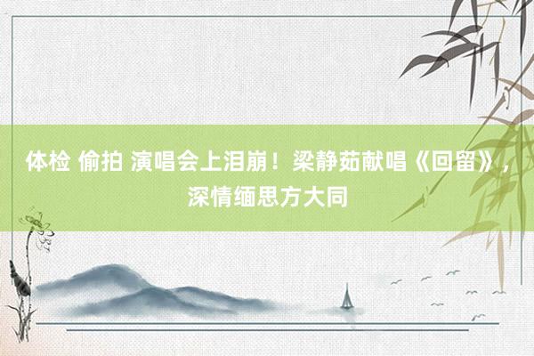 体检 偷拍 演唱会上泪崩！梁静茹献唱《回留》，深情缅思方大同