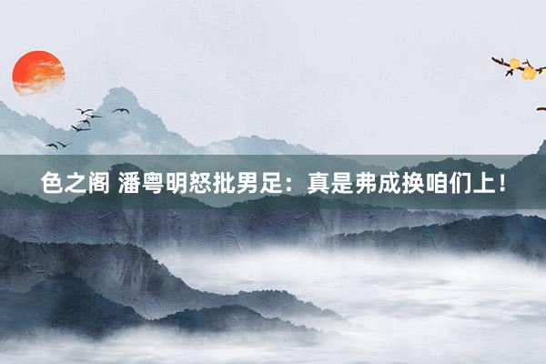 色之阁 潘粤明怒批男足：真是弗成换咱们上！