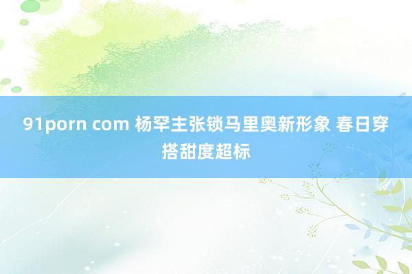 91porn com 杨罕主张锁马里奥新形象 春日穿搭甜度超标
