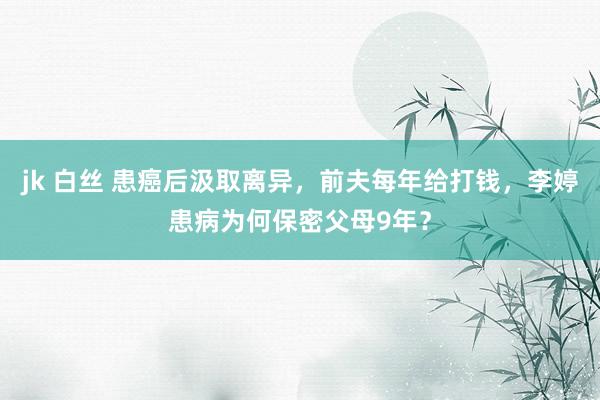 jk 白丝 患癌后汲取离异，前夫每年给打钱，李婷患病为何保密父母9年？